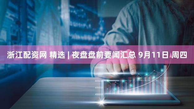 浙江配资网 精选 | 夜盘盘前要闻汇总 9月11日 周四