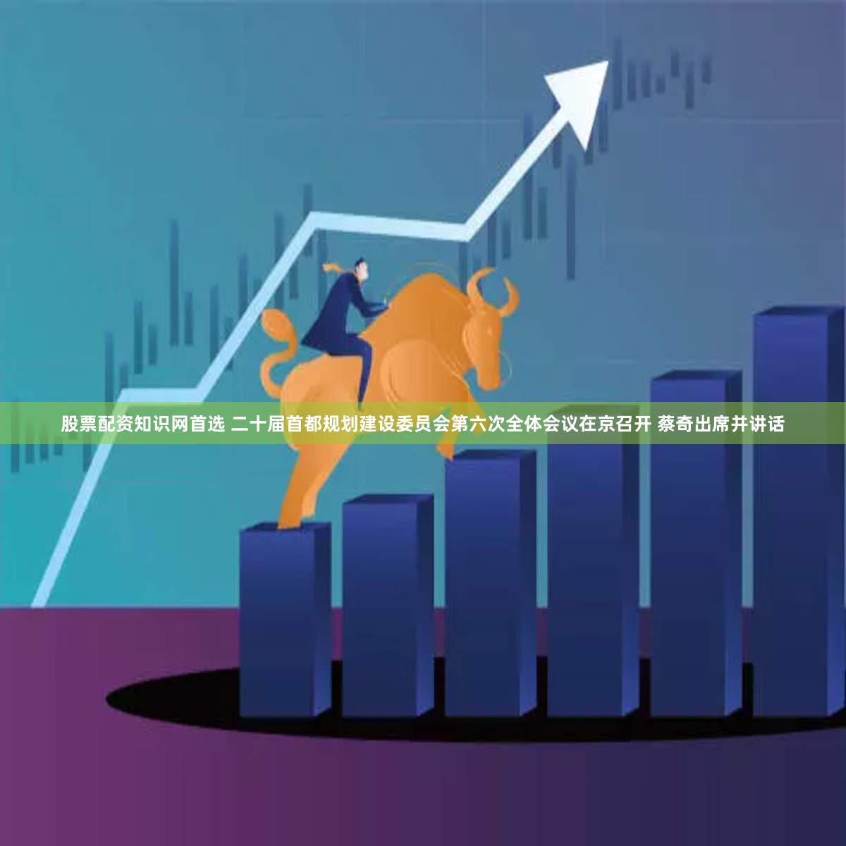 股票配资知识网首选 二十届首都规划建设委员会第六次全体会议在京召开 蔡奇出席并讲话