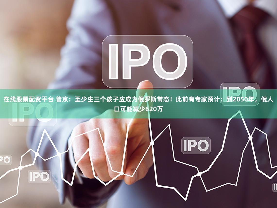 在线股票配资平台 普京:至少生三个孩子应成为俄罗斯常态!此前有专家预计:到2050年,俄人口可能减少620万