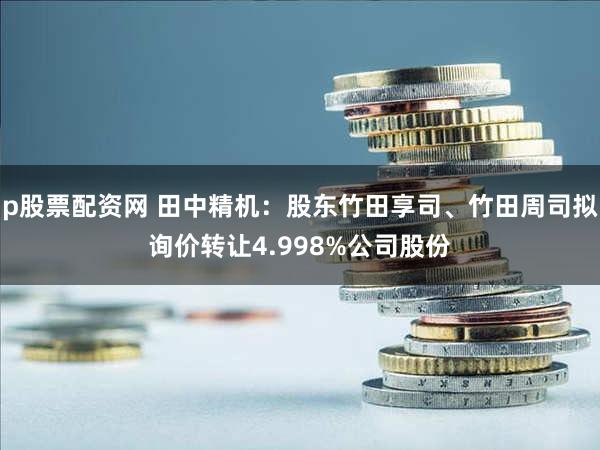 p股票配资网 田中精机：股东竹田享司、竹田周司拟询价转让4.998%公司股份