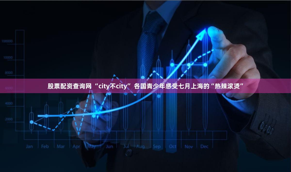 股票配资查询网 “city不city” 各国青少年感受七月上海的“热辣滚烫”