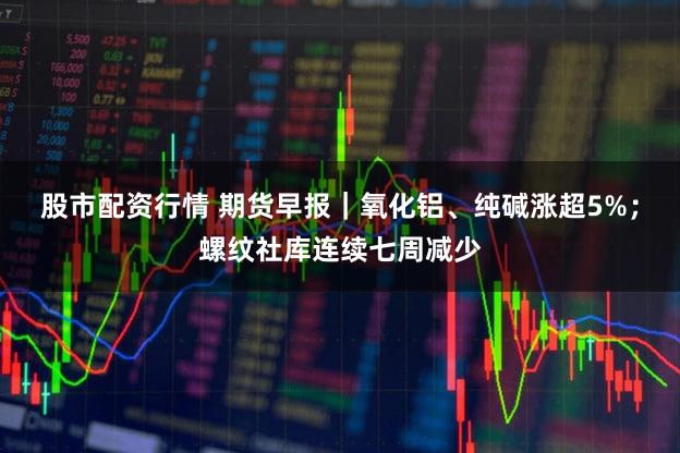股市配资行情 期货早报|氧化铝、纯碱涨超5%;螺纹社库连续七周减少