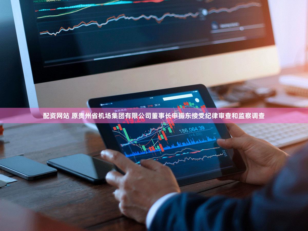 配资网站 原贵州省机场集团有限公司董事长申振东接受纪律审查和监察调查
