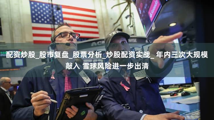 配资炒股_股市复盘_股票分析_炒股配资实战_ 年内三次大规模敲入 雪球风险进一步出清