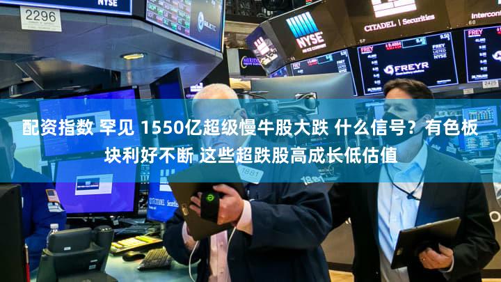 配资指数 罕见 1550亿超级慢牛股大跌 什么信号？有色板块利好不断 这些超跌股高成长低估值