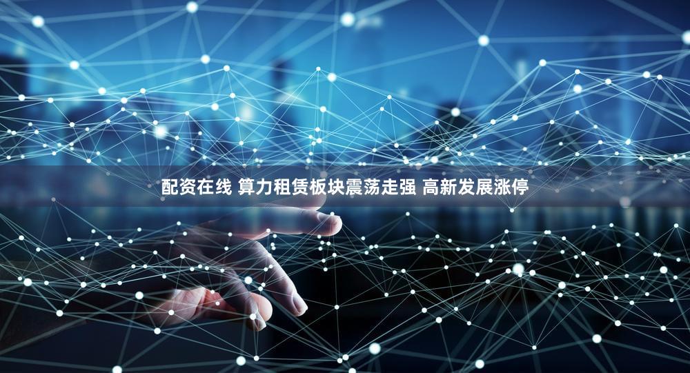 配资在线 算力租赁板块震荡走强 高新发展涨停