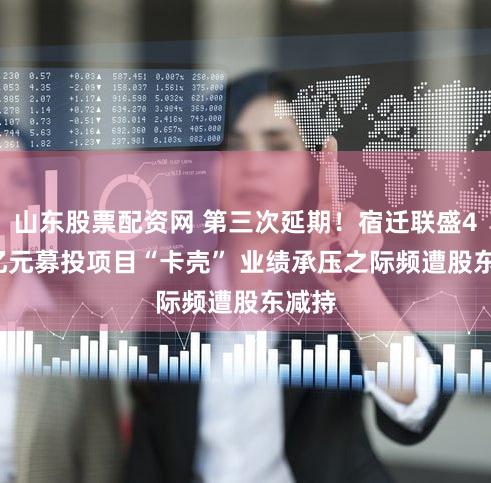山东股票配资网 第三次延期!宿迁联盛4.67亿元募投项目“卡壳” 业绩承压之际频遭股东减持