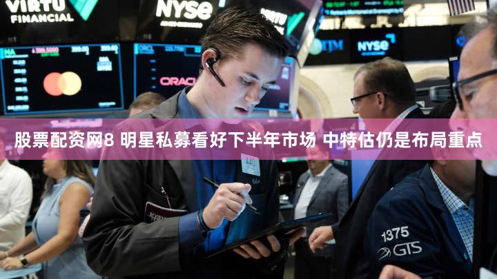 股票配资网8 明星私募看好下半年市场 中特估仍是布局重点