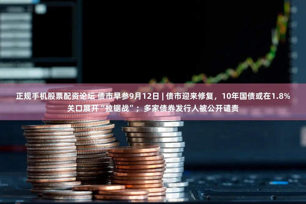 正规手机股票配资论坛 债市早参9月12日 | 债市迎来修复,10年国债或在1.8%关口展开“拉锯战”;多家债券发行人被公开谴责