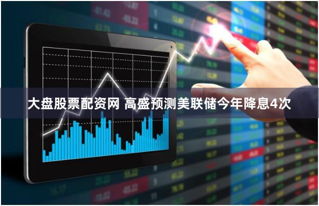 大盘股票配资网 高盛预测美联储今年降息4次