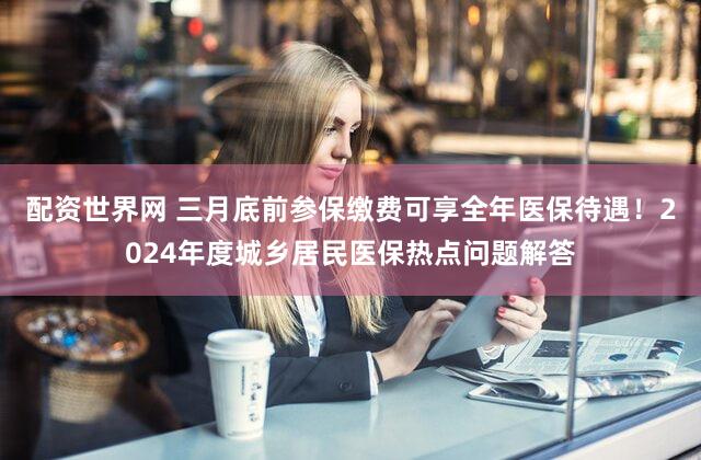 配资世界网 三月底前参保缴费可享全年医保待遇！2024年度城乡居民医保热点问题解答