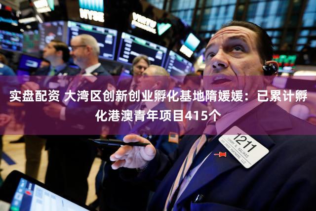 实盘配资 大湾区创新创业孵化基地隋媛媛:已累计孵化港澳青年项目415个