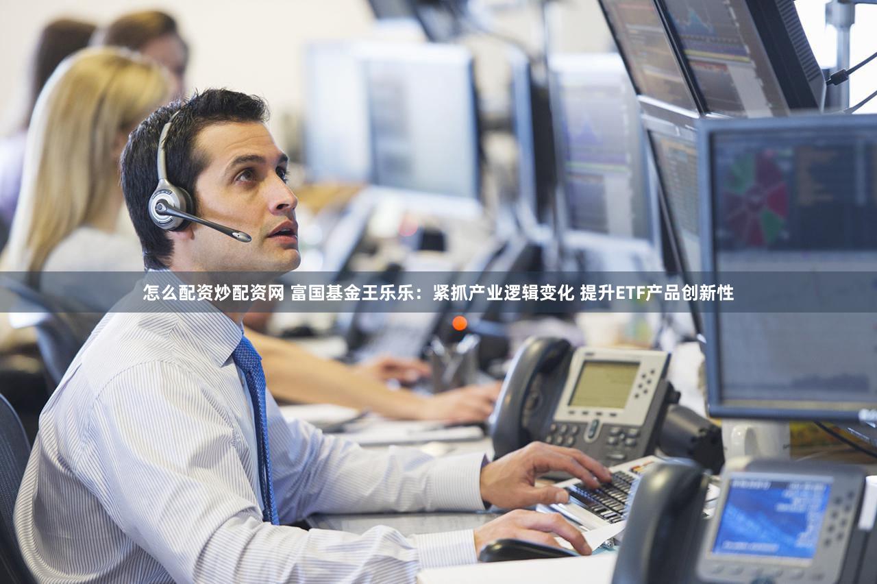 怎么配资炒配资网 富国基金王乐乐:紧抓产业逻辑变化 提升ETF产品创新性