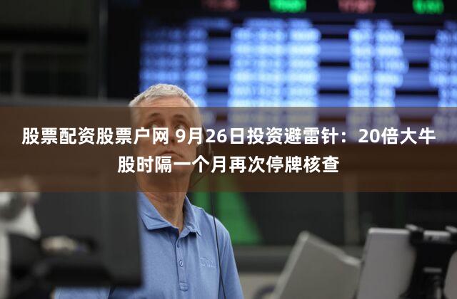 股票配资股票户网 9月26日投资避雷针：20倍大牛股时隔一个月再次停牌核查