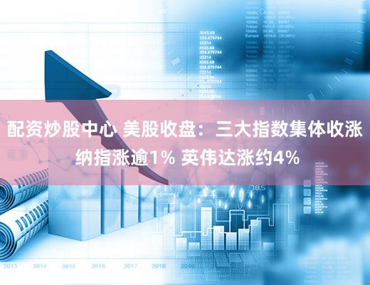 配资炒股中心 美股收盘：三大指数集体收涨 纳指涨逾1% 英伟达涨约4%