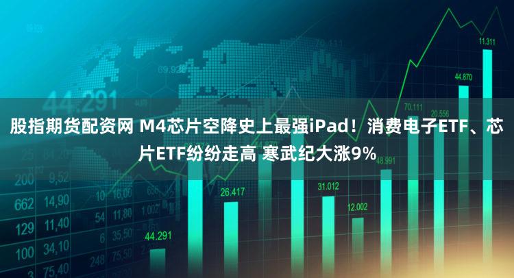 股指期货配资网 M4芯片空降史上最强iPad！消费电子ETF、芯片ETF纷纷走高 寒武纪大涨9%