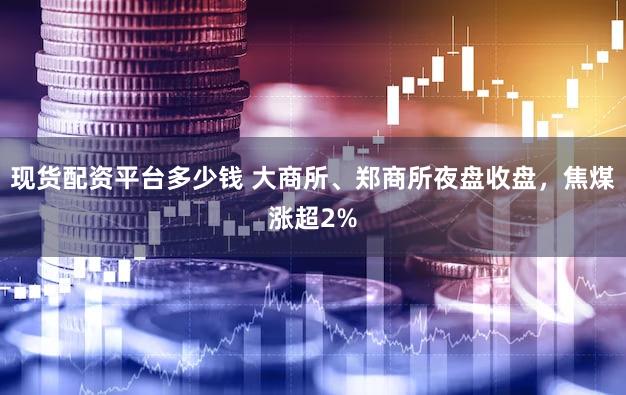 现货配资平台多少钱 大商所、郑商所夜盘收盘，焦煤涨超2%