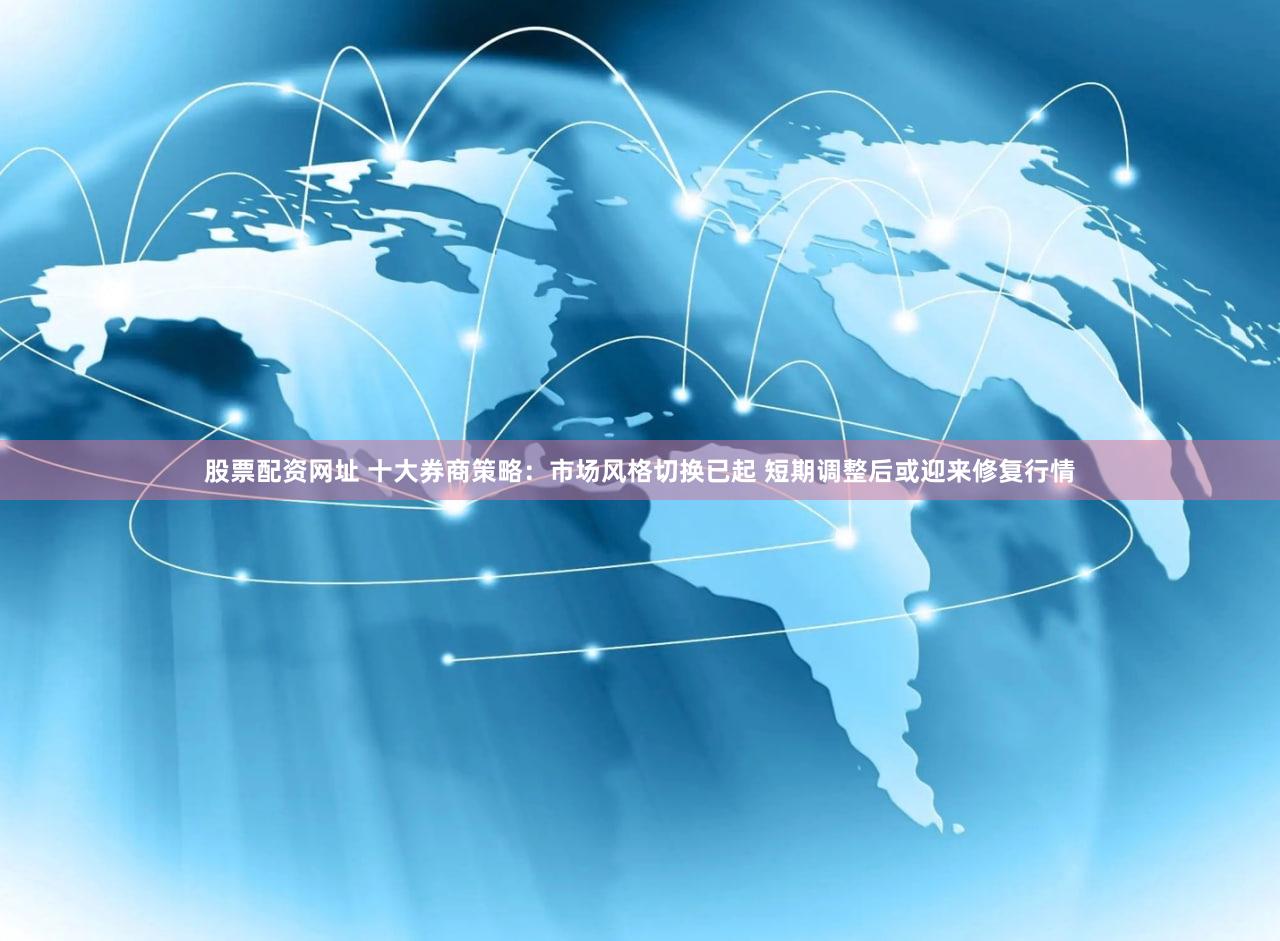 股票配资网址 十大券商策略：市场风格切换已起 短期调整后或迎来修复行情