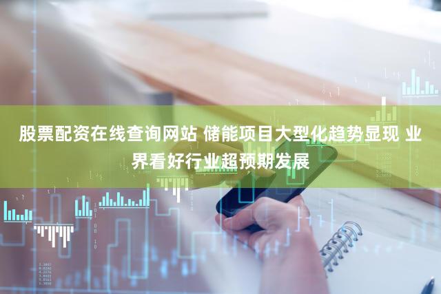 股票配资在线查询网站 储能项目大型化趋势显现 业界看好行业超预期发展