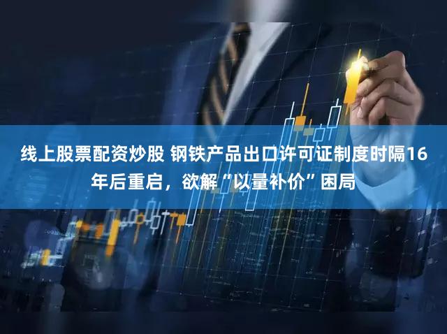 线上股票配资炒股 钢铁产品出口许可证制度时隔16年后重启，欲解“以量补价”困局