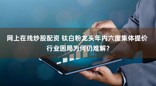 网上在线炒股配资 钛白粉龙头年内六度集体提价 行业困局为何仍难解?