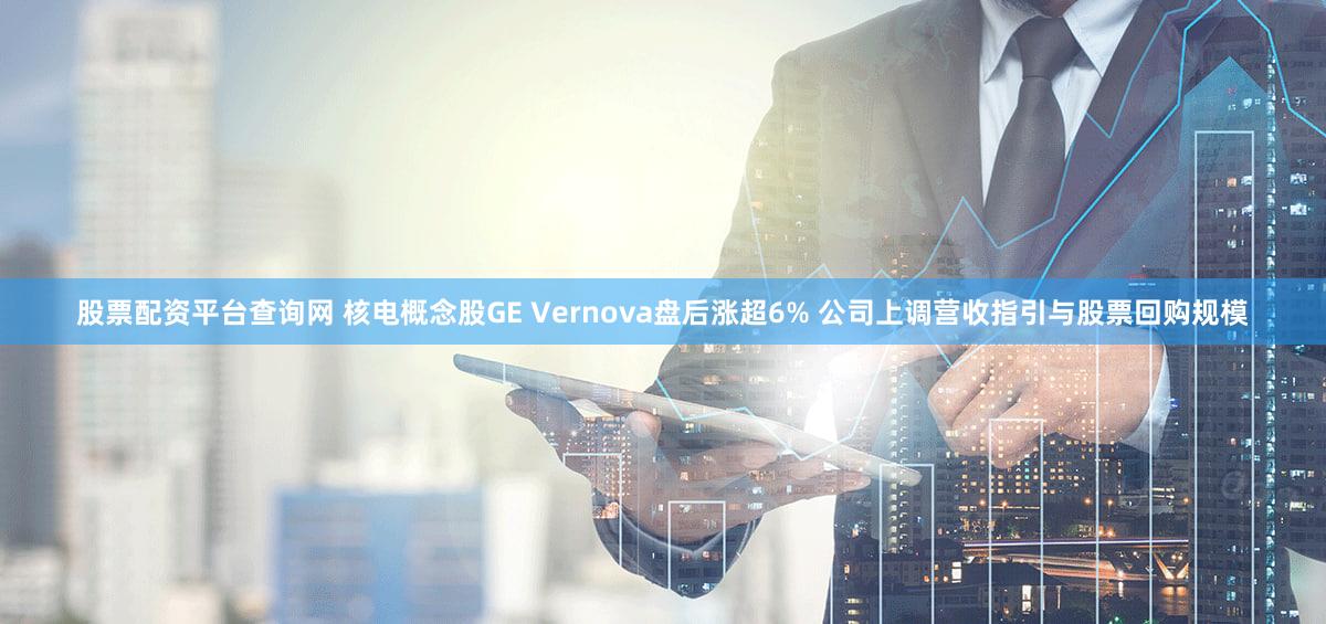 股票配资平台查询网 核电概念股GE Vernova盘后涨超6% 公司上调营收指引与股票回购规模