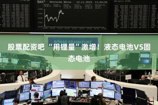 股票配资吧 “用锂量”激增！液态电池VS固态电池