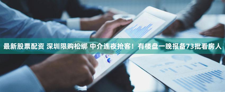 最新股票配资 深圳限购松绑 中介连夜抢客!有楼盘一晚报备73批看房人