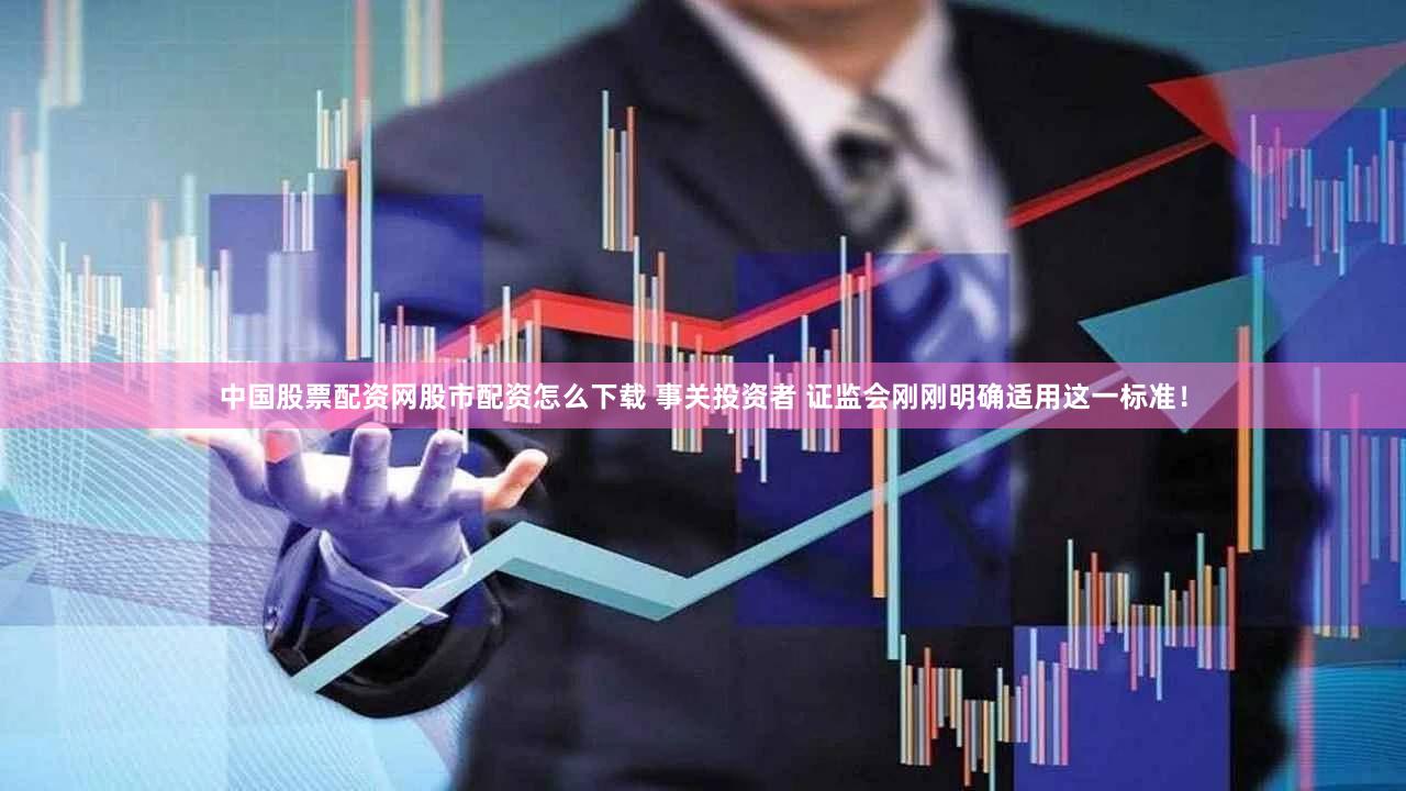 中国股票配资网股市配资怎么下载 事关投资者 证监会刚刚明确适用这一标准!