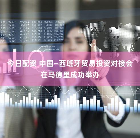 今日配资 中国—西班牙贸易投资对接会在马德里成功举办