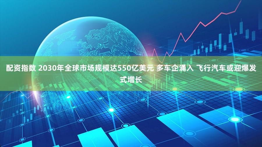 配资指数 2030年全球市场规模达550亿美元 多车企涌入 飞行汽车或迎爆发式增长