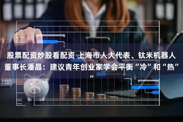 股票配资炒股看配资 上海市人大代表、钛米机器人董事长潘晶：建议青年创业家学会平衡“冷”和“热”