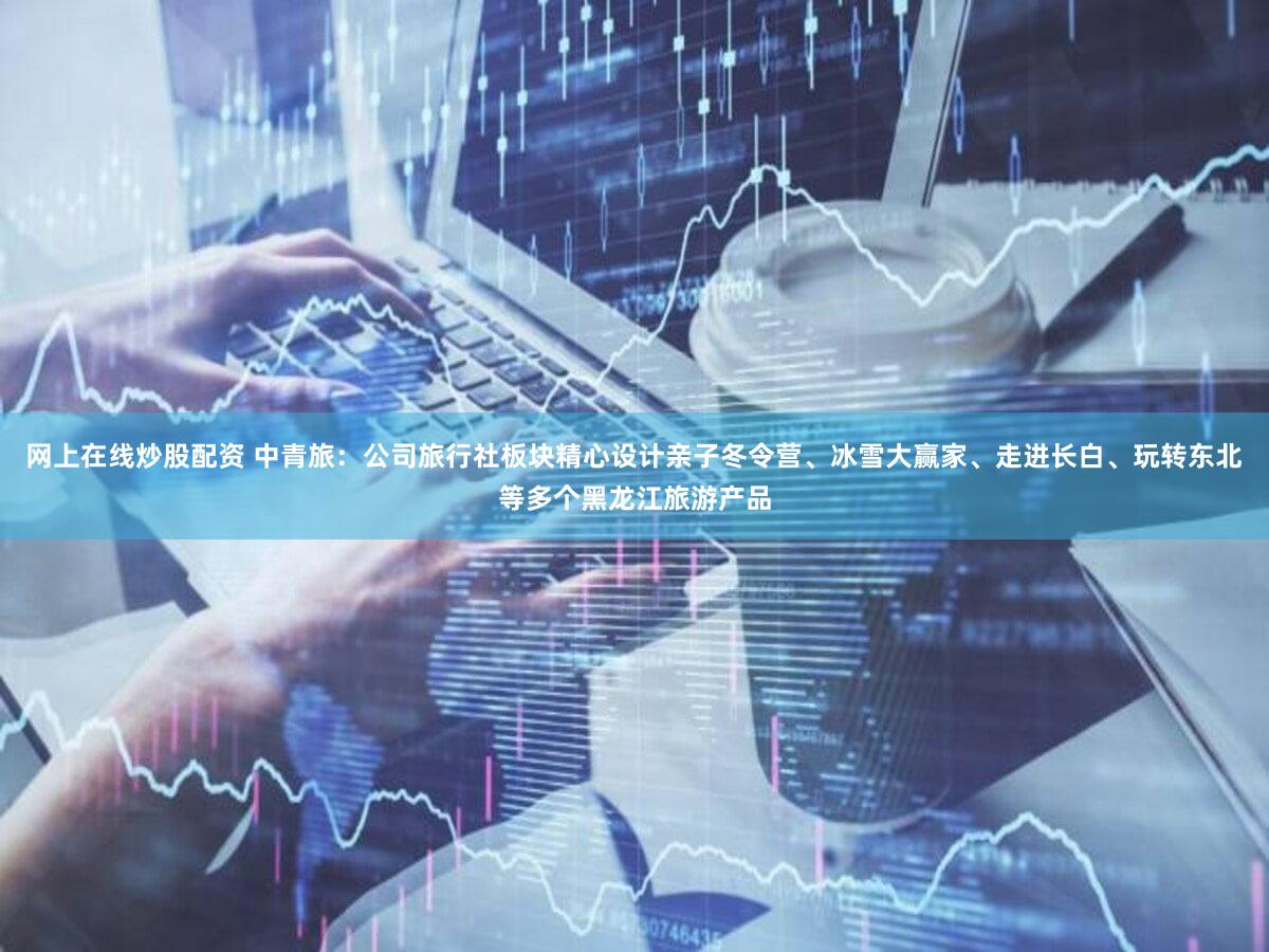 网上在线炒股配资 中青旅：公司旅行社板块精心设计亲子冬令营、冰雪大赢家、走进长白、玩转东北等多个黑龙江旅游产品