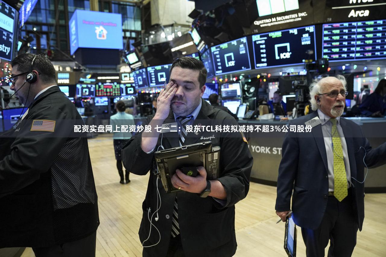 配资实盘网上配资炒股 七一二:股东TCL科技拟减持不超3%公司股份