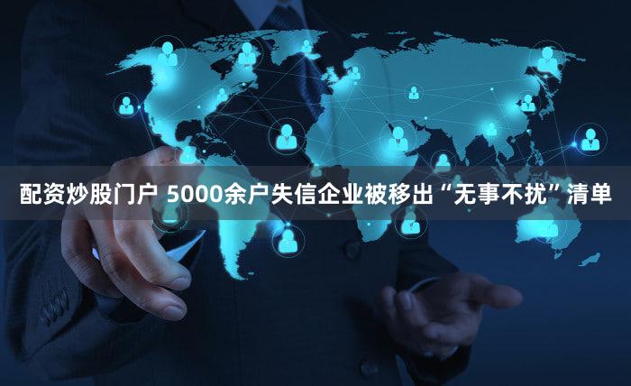 配资炒股门户 5000余户失信企业被移出“无事不扰”清单