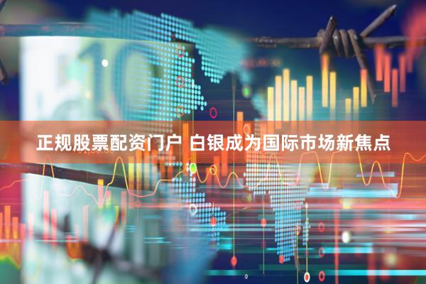 正规股票配资门户 白银成为国际市场新焦点