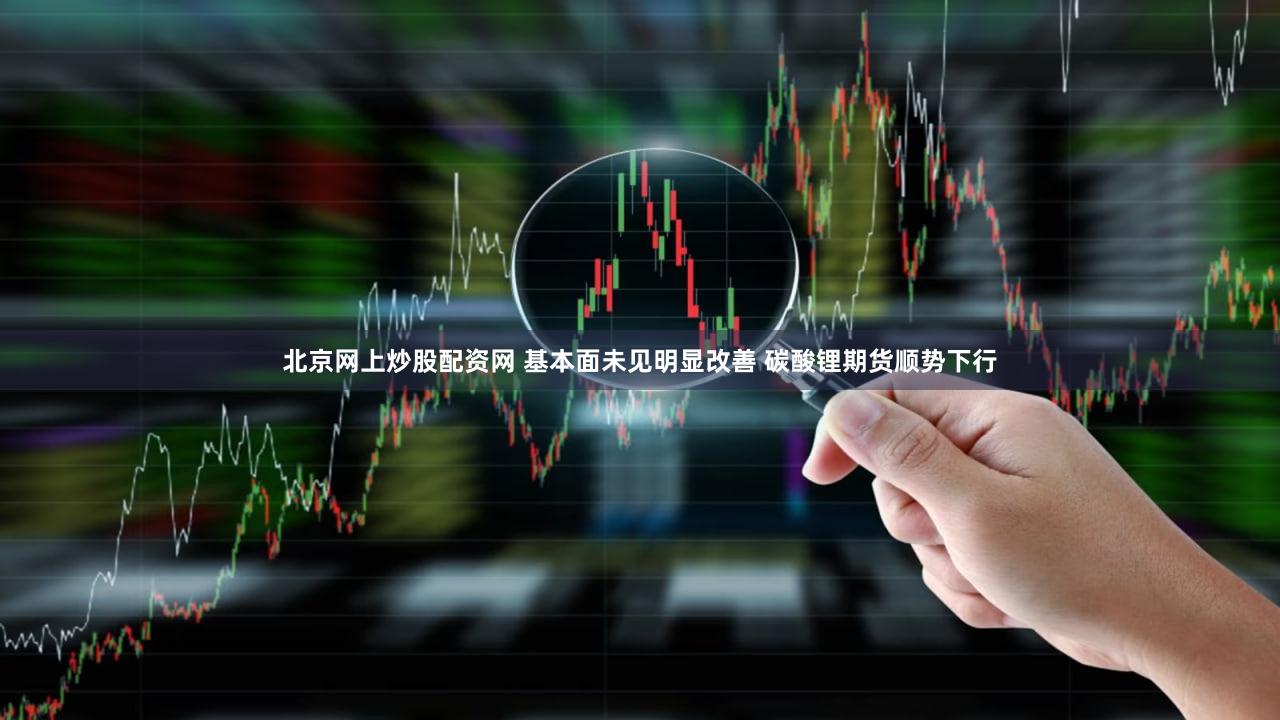 北京网上炒股配资网 基本面未见明显改善 碳酸锂期货顺势下行