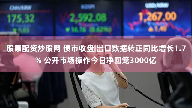 股票配资炒股网 债市收盘|出口数据转正同比增长1.7% 公开市场操作今日净回笼3000亿