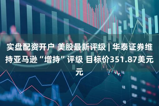 实盘配资开户 美股最新评级 | 华泰证券维持亚马逊“增持”评级 目标价351.87美元