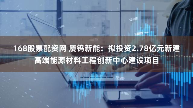 168股票配资网 厦钨新能：拟投资2.78亿元新建高端能源材料工程创新中心建设项目