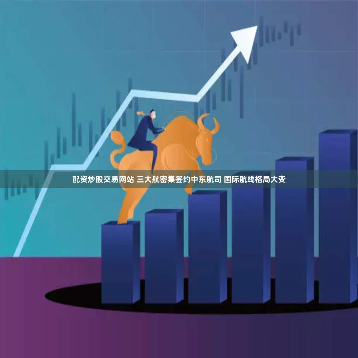 配资炒股交易网站 三大航密集签约中东航司 国际航线格局大变