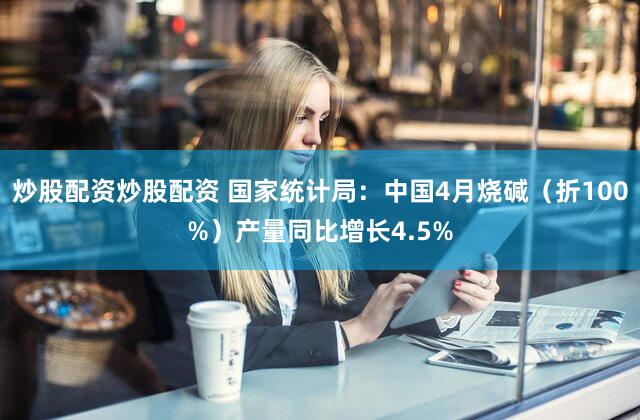 炒股配资炒股配资 国家统计局：中国4月烧碱（折100%）产量同比增长4.5%