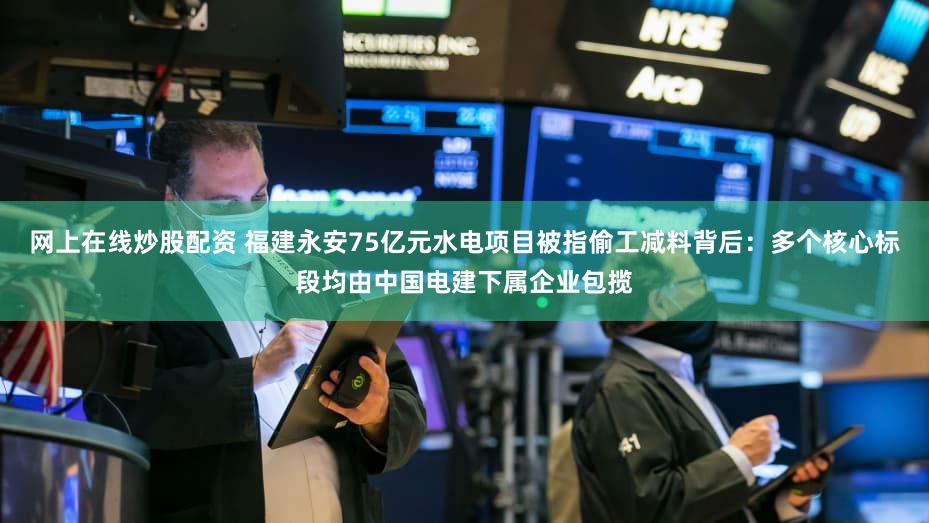 网上在线炒股配资 福建永安75亿元水电项目被指偷工减料背后：多个核心标段均由中国电建下属企业包揽