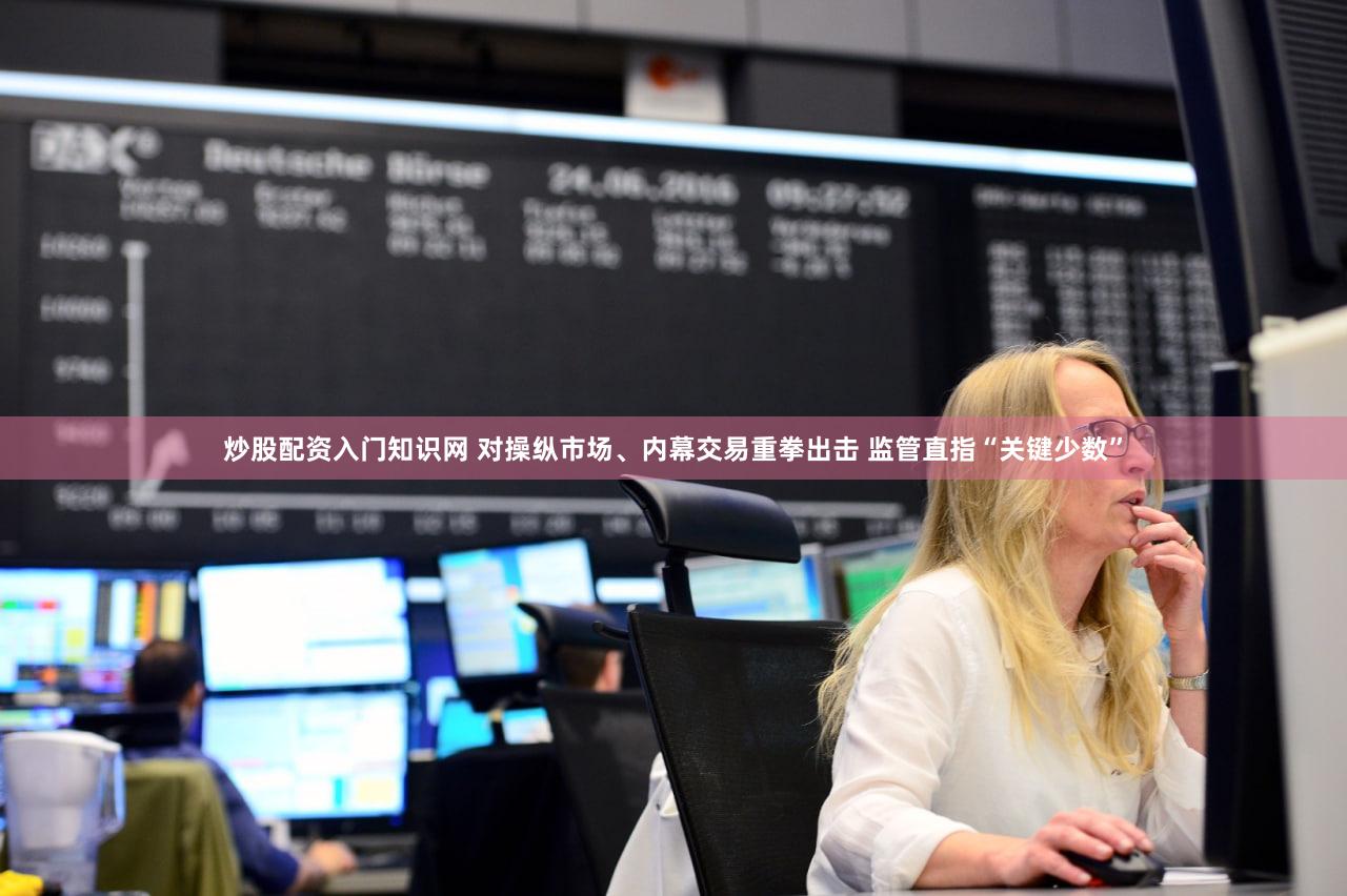 炒股配资入门知识网 对操纵市场、内幕交易重拳出击 监管直指“关键少数”