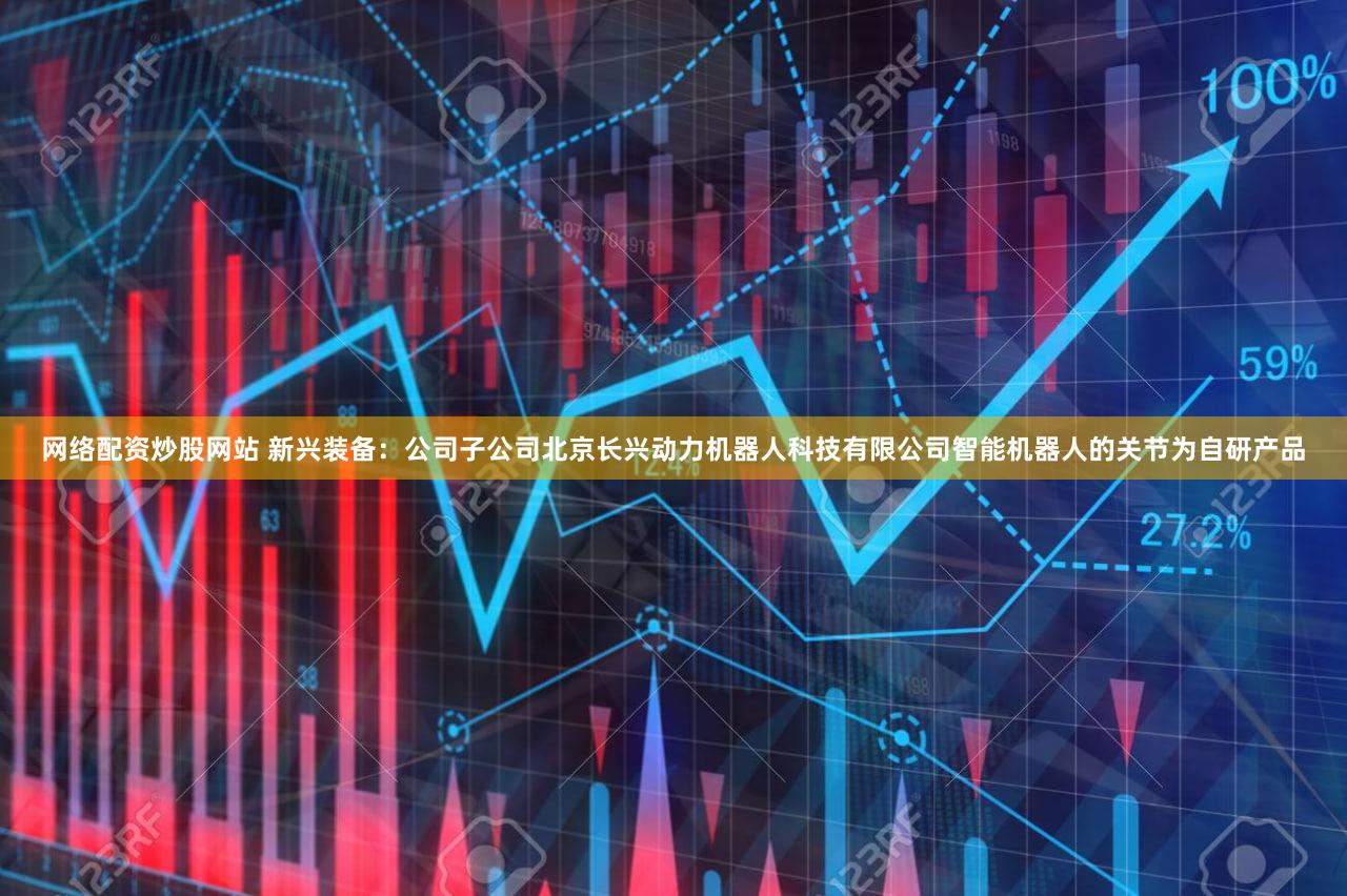 网络配资炒股网站 新兴装备：公司子公司北京长兴动力机器人科技有限公司智能机器人的关节为自研产品