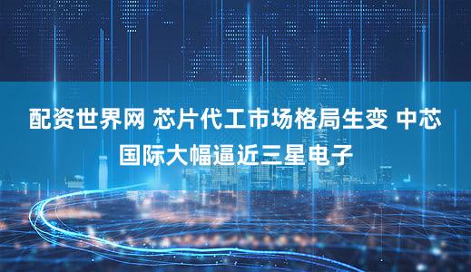 配资世界网 芯片代工市场格局生变 中芯国际大幅逼近三星电子