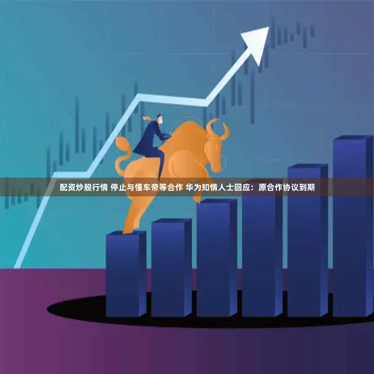配资炒股行情 停止与懂车帝等合作 华为知情人士回应：原合作协议到期