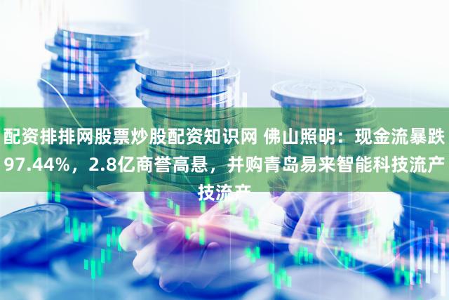配资排排网股票炒股配资知识网 佛山照明：现金流暴跌97.44%，2.8亿商誉高悬，并购青岛易来智能科技流产