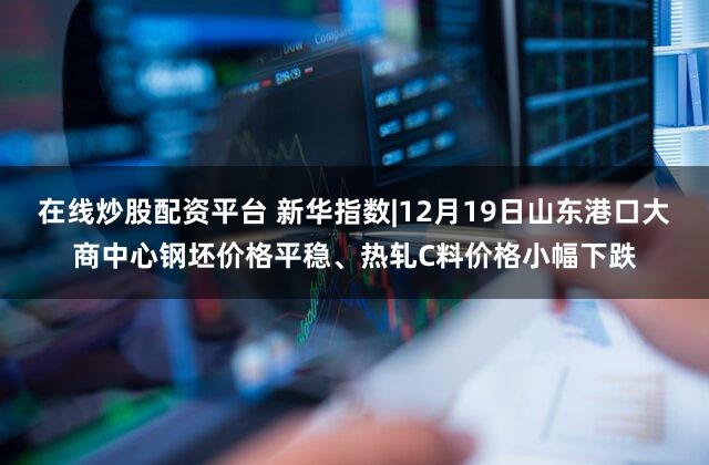 在线炒股配资平台 新华指数|12月19日山东港口大商中心钢坯价格平稳、热轧C料价格小幅下跌