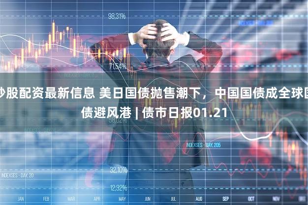 炒股配资最新信息 美日国债抛售潮下,中国国债成全球国债避风港 | 债市日报01.21